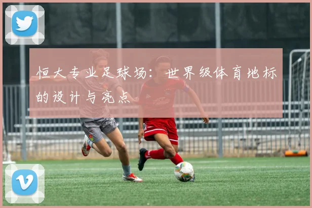 恒大专业足球场:世界级体育地标的设计与亮点