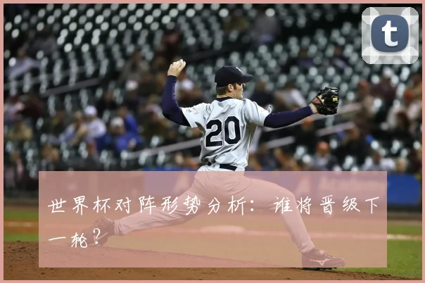 世界杯对阵形势分析:谁将晋级下一轮?
