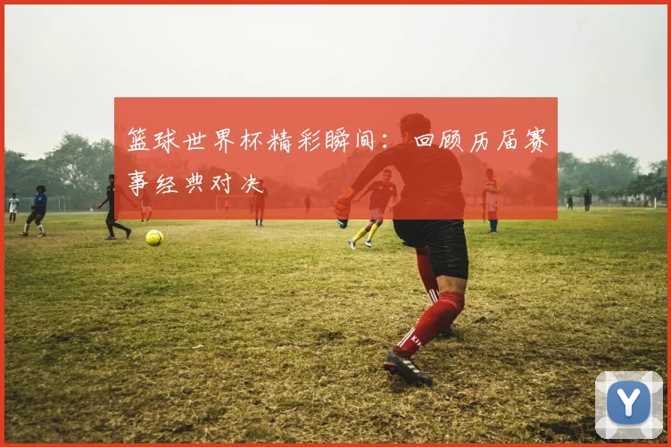 篮球世界杯精彩瞬间：回顾历届赛事经典对决