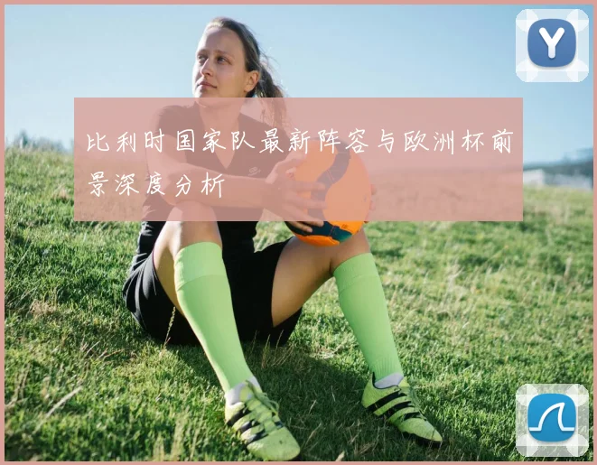 比利时国家队最新阵容与欧洲杯前景深度分析