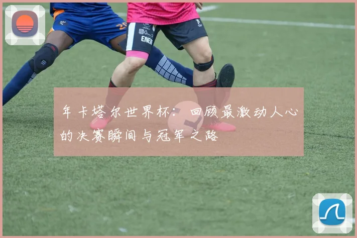 年卡塔尔世界杯:回顾最激动人心的决赛瞬间与冠军之路
