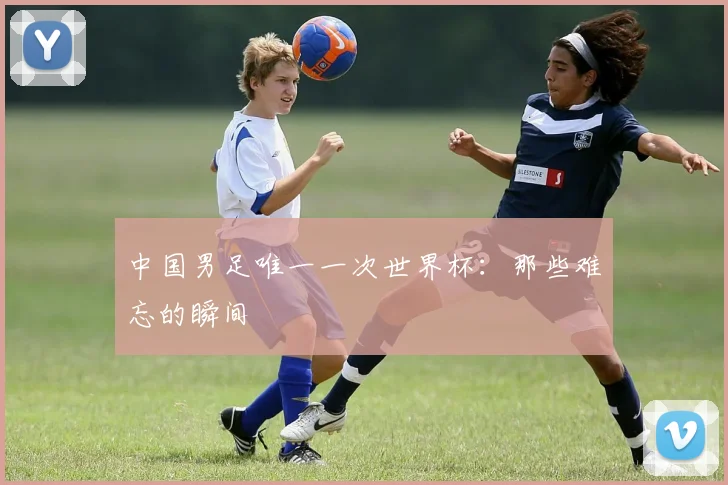 中国男足唯一一次世界杯：那些难忘的瞬间