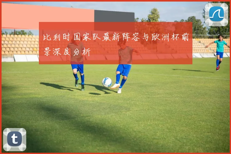 比利时国家队最新阵容与欧洲杯前景深度分析